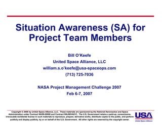 Situation Awareness (SA) for
             Project Team Members
                                                                Bill O’Keefe
                                                 United Space Alliance, LLC
                                      william.s.o’keefe@usa-spaceops.com
                                                              (713) 725-7036


                                 NASA Project Management Challenge 2007
                                                               Feb 6-7, 2007



      Copyright © 2006 by United Space Alliance, LLC. These materials are sponsored by the National Aeronautics and Space Space
   Administration under Contract NAS9-20000 and Contract NNJ06VA01C. The U.S. Government retains a paid-up, nonexclusive,
                                    NAS9-                                                                    paid-
irrevocable worldwide license in such materials to reproduce, prepare, derivative works, distribute copies to the public, and perform
                                                                 prepare,                                                     perform
     publicly and display publicly, by or on behalf of the U.S. Government. All other rights are reserved by the copyright owner.
                                                                Government.
 