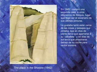 En 1945, compró una
segunda casa a unos
kilómetros de Abiquiu, lugar
que llegó ser el escenario de
sus últimas pinturas.
Le gustaba tanto estar cerca
de las cosas y paisajes que
pintaba, que en días de
viento tenía que agarrarse a
su caballete y en días de
sol tenía que arrastrarse
debajo de su coche para
recibir sombra.
The place in the Shadow (1942)
 