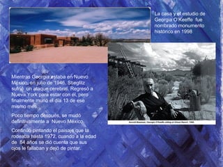 Mientras Georgia estaba en Nuevo
México, en julio de 1946, Stieglitz
sufrió un ataque cerebral. Regresó a
Nueva York para estar con él, pero
finalmente murió el día 13 de ese
mismo mes.
Poco tiempo después, se mudó
definitivamente a Nuevo México.
Continúo pintando el paisaje que la
rodeaba hasta 1972, cuando a la edad
de 84 años se dió cuenta que sus
ojos le fallaban y dejó de pintar.
La casa y el estudio de
Georgia O’Keeffe fue
nombrado monumento
histórico en 1998
 