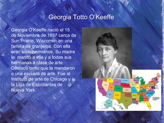 Georgia Totto O’Keeffe
Georgia O’Keeffe nació el 15
de Noviembre de 1887 cerca de
Sun Prairie, Wisconsin en una
familia de granjeros. Con ella
eran siete hermanos. Su madre
le mandó a ella y a todas sus
hermanas a clase de arte.
Destacó tanto que la mandaron
a una escuela de arte. Fue al
Instituto de arte de Chicago y a
la Liga de Estudiantes de
Nueva York.
 