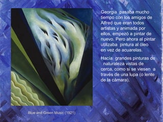 Georgia pasaba mucho
tiempo con los amigos de
Alfred que eran todos
artistas y animada por
ellos, empezó a pintar de
nuevo. Pero ahora al pintar
utilizaba pintura al óleo
en vez de acuarelas.
Hacía grandes pinturas de
naturaleza vistas de
cerca, como si se viesen a
través de una lupa (o lente
de la cámara).
Blue and Green Music (1921)
 