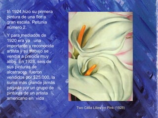 In 1924,hizo su primera
pintura de una flor a
gran escala. Petunia
número 2.
Y para mediados de
1920 era ya una
importante y reconocida
artista y su trabajo se
vendía a precios muy
altos. En 1928, seis de
sus pinturas de
alcatraces fueron
vendidos por $25.000, la
suma más grande jamás
pagada por un grupo de
pinturas de un artista
americano en vida
Two Calla Lilies on Pink (1928)
 