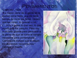 Pensamientos
"Light Iris", 1924
"La mayor parte de la gente en la
ciudad corre tanto, que no tiene
tiempo de mirar las flores. Quiero
que las miren, lo quieran o no.
(…)Voy a pintar lo que veo, lo que
significa la flor para mi. Pero voy
a pintarla grande para persuadir a
la gente de que se tome el tiempo
necesario para contemplarla.
Conseguiré incluso que lo hagan
los atareados neoyorquinos."
Georgia O´Keeffe
 