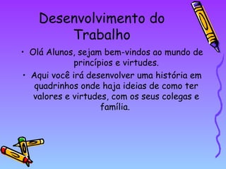 Desenvolvimento do
Trabalho
• Olá Alunos, sejam bem-vindos ao mundo de
princípios e virtudes.
• Aqui você irá desenvolver uma história em
quadrinhos onde haja ideias de como ter
valores e virtudes, com os seus colegas e
família.

 