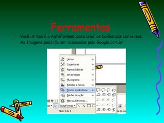 •
•

Ferramentas

Você utilizará o AutoFormas, para criar os balões das conversas.
As Imagens poderão ser acessadas pelo Google.com.br

 
