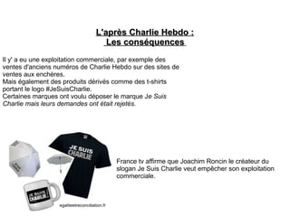 L'après Charlie Hebdo :L'après Charlie Hebdo :
Les conséquencesLes conséquences
Il y' a eu une exploitation commerciale, par exemple des
ventes d'anciens numéros de Charlie Hebdo sur des sites de
ventes aux enchères.
Mais également des produits dérivés comme des t-shirts
portant le logo #JeSuisCharlie.
Certaines marques ont voulu déposer le marque Je Suis
Charlie mais leurs demandes ont était rejetés.
France tv affirme que Joachim Roncin le créateur du
slogan Je Suis Charlie veut empêcher son exploitation
commerciale.
egaliteetreconciliation.fr
 