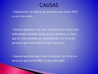 -Tabaquismo: Un 90% de las personas que tienen EPOC
es por esta razón.
-Factores genéticos: No solo los fumadores tienen esta
enfermedad, también puede ser por genética, es decir,
que se viene pasando por generaciones. Un 5% de las
personas que tienen EPOC es por esta razón.
-Vapores químicos que irritan el pulmón: Un 5% de las
personas que tienen EPOC es por esta razón.
 