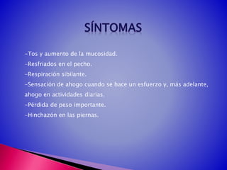 -Tos y aumento de la mucosidad.
-Resfriados en el pecho.
-Respiración sibilante.
-Sensación de ahogo cuando se hace un esfuerzo y, más adelante,
ahogo en actividades diarias.
-Pérdida de peso importante.
-Hinchazón en las piernas.
 