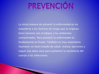 La única manera de prevenir la enfermedad es no
exponerse a los factores de riesgo que la originan.
Estos factores son el tabaco y los ambientes
contaminados. Para prevenir la enfermedad es
fundamental no fumar. También es muy importante
mantener un buen estado de salud, realizar ejercicios y
seguir una dieta sana para aumentar la resistencia del
cuerpo a las infecciones.
 