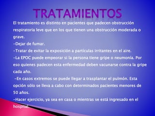 El tratamiento es distinto en pacientes que padecen obstrucción
respiratoria leve que en los que tienen una obstrucción moderada o
grave.
-Dejar de fumar.
-Tratar de evitar la exposición a partículas irritantes en el aire.
-La EPOC puede empeorar si la persona tiene gripe o neumonía. Por
eso quienes padecen esta enfermedad deben vacunarse contra la gripe
cada año.
-En casos extremos se puede llegar a trasplantar el pulmón. Esta
opción sólo se lleva a cabo con determinados pacientes menores de
50 años.
-Hacer ejercicio, ya sea en casa o mientras se está ingresado en el
hospital.
 