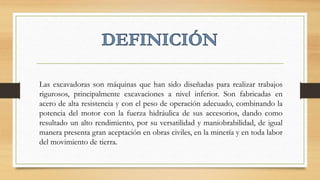Las excavadoras son máquinas que han sido diseñadas para realizar trabajos
rigurosos, principalmente excavaciones a nivel inferior. Son fabricadas en
acero de alta resistencia y con el peso de operación adecuado, combinando la
potencia del motor con la fuerza hidráulica de sus accesorios, dando como
resultado un alto rendimiento, por su versatilidad y maniobrabilidad, de igual
manera presenta gran aceptación en obras civiles, en la minería y en toda labor
del movimiento de tierra.
 