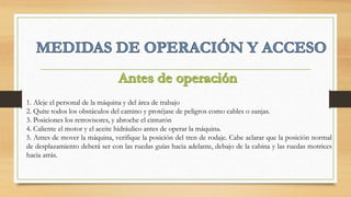 1. Aleje el personal de la máquina y del área de trabajo
2. Quite todos los obstáculos del camino y protéjase de peligros como cables o zanjas.
3. Posiciones los retrovisores, y abroche el cinturón
4. Caliente el motor y el aceite hidráulico antes de operar la máquina.
5. Antes de mover la máquina, verifique la posición del tren de rodaje. Cabe aclarar que la posición normal
de desplazamiento deberá ser con las ruedas guías hacia adelante, debajo de la cabina y las ruedas motrices
hacia atrás.
 