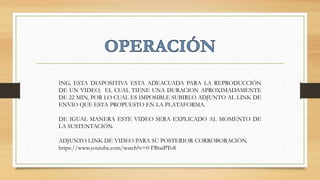 ING, ESTA DIAPOSITIVA ESTA ADEACUADA PARA LA REPRODUCCIÓN
DE UN VIDEO, EL CUAL TIENE UNA DURACION APROXIMADAMENTE
DE 22 MIN, POR LO CUAL ES IMPOSIBLE SUBIRLO ADJUNTO AL LINK DE
ENVIO QUE ESTA PROPUESTO EN LA PLATAFORMA.
DE IGUAL MANERA ESTE VIDEO SERA EXPLICADO AL MOMENTO DE
LA SUSTENTACIÓN.
ADJUNTO LINK DE VIDEO PARA SU POSTERIOR CORROBORACIÓN.
https://www.youtube.com/watch?v=0-FBtaiPTo8
 
