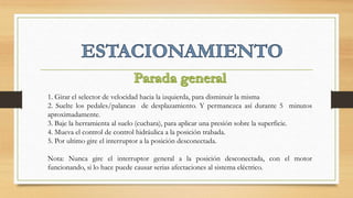 1. Girar el selector de velocidad hacia la izquierda, para disminuir la misma
2. Suelte los pedales/palancas de desplazamiento. Y permanezca así durante 5 minutos
aproximadamente.
3. Baje la herramienta al suelo (cuchara), para aplicar una presión sobre la superficie.
4. Mueva el control de control hidráulica a la posición trabada.
5. Por ultimo gire el interruptor a la posición desconectada.
Nota: Nunca gire el interruptor general a la posición desconectada, con el motor
funcionando, si lo hace puede causar serias afectaciones al sistema eléctrico.
 