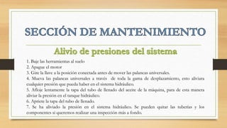 1. Baje las herramientas al suelo
2. Apague el motor
3. Gire la llave a la posición conectada antes de mover las palancas universales.
4. Mueva las palancas universales a través de toda la gama de desplazamiento, esto aliviara
cualquier presión que pueda haber en el sistema hidráulico.
5. Afloje lentamente la tapa del tubo de llenado del aceite de la máquina, para de esta manera
aliviar la presión en el tanque hidráulico.
6. Apriete la tapa del tubo de llenado.
7. Se ha aliviado la presión en el sistema hidráulico. Se pueden quitar las tuberías y los
componentes si queremos realizar una inspección más a fondo.
 