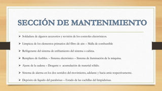  Soldadura de algunos accesorios y revisión de los controles electrónicos.
 Limpieza de los elementos primarios del filtro de aire – Malla de combustible
 Refrigerante del sistema de enfriamiento del sistema o cabina.
 Remplazo de fusibles. – Sistema electrónico – Sistema de iluminación de la máquina.
 Ajuste de la cadena – Desgaste o acumulación de material sólido.
 Sistema de alarma en los dos sentidos del movimiento, adelante y hacia atrás respectivamente.
 Depósito de líquido del parabrisas – Estado de las cuchillas del limpiabrisas.
 