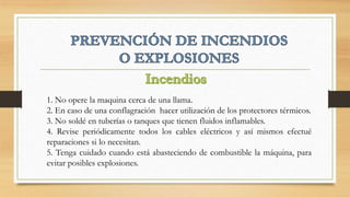 1. No opere la maquina cerca de una llama.
2. En caso de una conflagración hacer utilización de los protectores térmicos.
3. No soldé en tuberías o tanques que tienen fluidos inflamables.
4. Revise periódicamente todos los cables eléctricos y así mismos efectué
reparaciones si lo necesitan.
5. Tenga cuidado cuando está abasteciendo de combustible la máquina, para
evitar posibles explosiones.
 