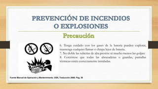 6. Tenga cuidado con los gases de la batería pueden explotar,
mantenga cualquier llamas o chispa lejos de batería.
7. No doble las tuberías de alta presión ni mucho menos las golpee
8. Cerciórese que todas las abrazaderas o guardas, pantallas
térmicas estén correctamente instaladas.
Fuente Manual de Operación y Mantenimiento, USA, Traducción 2008. Pág. 36
 
