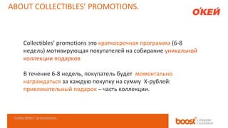 ABOUT COLLECTIBLES’ PROMOTIONS.

Collectibles’ promotions это краткосрочная программа (6-8
недель) мотивирующая покупателей на собирание уникальной
коллекции подарков
В течение 6-8 недель, покупатель будет моментально
награждаться за каждую покупку на сумму X-рублей:
привлекательный подарок – часть коллекции.

Collectibles’ promotions.

 