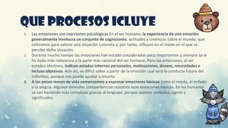 QUE PROCESOS ICLUYE
1. Las emociones son reacciones psicológicas En el ser humano, la experiencia de una emoción
generalmente involucra un conjunto de cogniciones, actitudes y creencias sobre el mundo, que
utilizamos para valorar una situación concreta y, por tanto, influyen en el modo en el que se
percibe dicha situación.
2. Durante mucho tiempo las emociones han estado consideradas poco importantes y siempre se le
ha dado más relevancia a la parte más racional del ser humano. Pero las emociones, al ser
estados afectivos, indican estados internos personales, motivaciones, deseos, necesidades e
incluso objetivos. Aún así, es difícil saber a partir de la emoción cual será la conducta futura del
individuo, aunque nos puede ayudar a intuirla.
3. A los pocos meses de vida comenzamos a expresar emociones básicas como el miedo, el enfado
o la alegría. Algunos animales comparten con nosotros esas emociones básicas. En los humanos
se van haciendo más complejas gracias al lenguaje, porque usamos símbolos, signos y
significados.
 