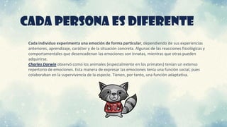 CADA PERSONA ES DIFERENTE
Cada individuo experimenta una emoción de forma particular, dependiendo de sus experiencias
anteriores, aprendizaje, carácter y de la situación concreta. Algunas de las reacciones fisiológicas y
comportamentales que desencadenan las emociones son innatas, mientras que otras pueden
adquirirse.
Charles Darwin observó como los animales (especialmente en los primates) tenían un extenso
repertorio de emociones. Esta manera de expresar las emociones tenía una función social, pues
colaboraban en la supervivencia de la especie. Tienen, por tanto, una función adaptativa.
 
