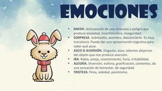 EMOCIONES
• MIEDO. Anticipación de una amenaza o peligro que
produce ansiedad, incertidumbre, inseguridad.
• SORPRESA. Sobresalto, asombro, desconcierto. Es muy
transitoria. Puede dar una aproximación cognitiva para
saber qué pasa.
• ASCO O AVERSIÓN. Disgusto, asco, solemos alejarnos
del objeto que nos produce aversión.
• IRA. Rabia, enojo, resentimiento, furia, irritabilidad.
• ALEGRÍA. Diversión, euforia, gratificación, contentos, da
una sensación de bienestar, de seguridad.
• TRISTEZA. Pena, soledad, pesimismo.
 
