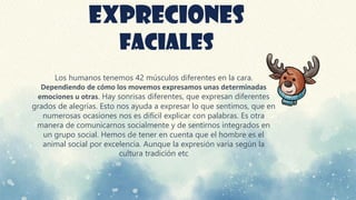EXPRECIONES
FACIALES
Los humanos tenemos 42 músculos diferentes en la cara.
Dependiendo de cómo los movemos expresamos unas determinadas
emociones u otras. Hay sonrisas diferentes, que expresan diferentes
grados de alegrías. Esto nos ayuda a expresar lo que sentimos, que en
numerosas ocasiones nos es difícil explicar con palabras. Es otra
manera de comunicarnos socialmente y de sentirnos integrados en
un grupo social. Hemos de tener en cuenta que el hombre es el
animal social por excelencia. Aunque la expresión varia según la
cultura tradición etc
 