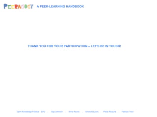 A PEER-LEARNING HANDBOOK




           THANK YOU FOR YOUR PARTICIPATION – LET'S BE IN TOUCH!




Open Knowledge Festival - 2012   .   Gigi Johnson   .   Anna Keune   .   Amanda Lyons   .   Paola Ricaurte   .   Fabrizio Terzi
 