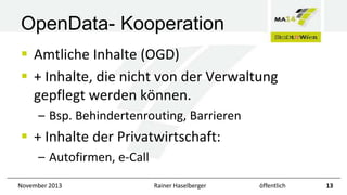 OpenData- Kooperation
 Amtliche Inhalte (OGD)
 + Inhalte, die nicht von der Verwaltung
gepflegt werden können.
– Bsp. Behindertenrouting, Barrieren

 + Inhalte der Privatwirtschaft:
– Autofirmen, e-Call
November 2013

Rainer Haselberger

öffentlich

13

 