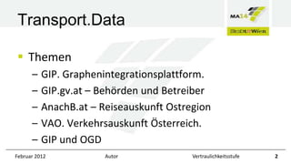 Transport.Data
 Themen
–
–
–
–
–

GIP. Graphenintegrationsplattform.
GIP.gv.at – Behörden und Betreiber
AnachB.at – Reiseauskunft Ostregion
VAO. Verkehrsauskunft Österreich.
GIP und OGD

Februar 2012

Autor

Vertraulichkeitsstufe

2

 