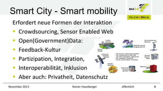 Smart City - Smart mobility
Erfordert neue Formen der Interaktion
 Crowdsourcing, Sensor Enabled Web
 Open(Government)Data:
 Feedback-Kultur
 Partizipation, Integration,
 Interoperabilität, Inklusion
 Aber auch: Privatheit, Datenschutz
November 2013

Rainer Haselberger

öffentlich

3

 