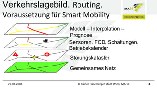 Verkehrslagebild. Routing.
Voraussetzung für Smart Mobility
Modell – Interpolation –
Prognose
Sensoren, FCD, Schaltungen,
Betriebskalender
Störungskataster
Gemeinsames Netz
29.08.2008

© Rainer Haselberger, Stadt Wien, MA 14

4

 