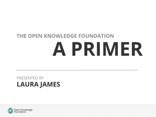A PRIMER
THE OPEN KNOWLEDGE FOUNDATION
LAURA JAMES
PRESENTED BY
 