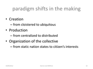 paradigm shifts in the making
• Creation
      – from cloistered to ubiquitous
• Production
      – from centralized to distributed
• Organization of the collective
      – from static nation states to citizen’s interests




19/09/2012                 Dannie Jost #OKFest             10
 