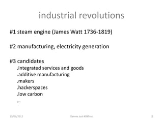 industrial revolutions
#1 steam engine (James Watt 1736-1819)

#2 manufacturing, electricity generation

#3 candidates
     .integrated services and goods
     .additive manufacturing
     .makers
     .hackerspaces
     .low carbon
     …

19/09/2012                  Dannie Jost #OKFest   12
 