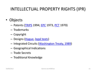 INTELLECTUAL PROPERTY RIGHTS (IPR)

• Objects
      –      Patents (TRIPS 1994; EPC 1973, PCT 1970)
      –      Trademarks
      –      Copyright
      –      Designs (Hague, legal texts)
      –      Integrated Circuits (Washington Treaty, 1989)
      –      Geographical Indications
      –      Trade Secrets
      –      Traditional Knowledge


19/09/2012                        Dannie Jost #OKFest        13
 