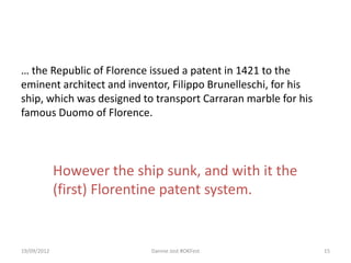… the Republic of Florence issued a patent in 1421 to the
eminent architect and inventor, Filippo Brunelleschi, for his
ship, which was designed to transport Carraran marble for his
famous Duomo of Florence.




             However the ship sunk, and with it the
             (first) Florentine patent system.


19/09/2012                  Dannie Jost #OKFest                 15
 