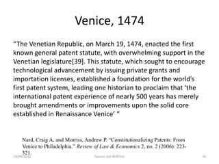 Venice, 1474
“The Venetian Republic, on March 19, 1474, enacted the first
known general patent statute, with overwhelming support in the
Venetian legislature[39]. This statute, which sought to encourage
technological advancement by issuing private grants and
importation licenses, established a foundation for the world’s
first patent system, leading one historian to proclaim that ‘the
international patent experience of nearly 500 years has merely
brought amendments or improvements upon the solid core
established in Renaissance Venice’ “


     Nard, Craig A, and Morriss, Andrew P. “Constitutionalizing Patents: From
     Venice to Philadelphia.” Review of Law & Economics 2, no. 2 (2006): 223-
     321.
19/09/2012                          Dannie Jost #OKFest                         16
 