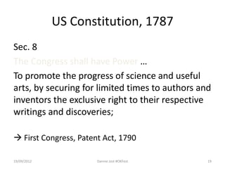 US Constitution, 1787
Sec. 8
The Congress shall have Power …
To promote the progress of science and useful
arts, by securing for limited times to authors and
inventors the exclusive right to their respective
writings and discoveries;

 First Congress, Patent Act, 1790

19/09/2012             Dannie Jost #OKFest       19
 