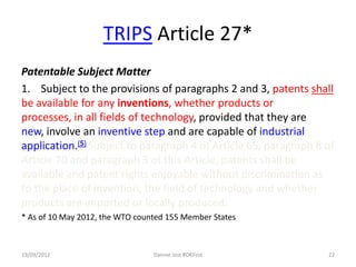 TRIPS Article 27*
Patentable Subject Matter
1. Subject to the provisions of paragraphs 2 and 3, patents shall
be available for any inventions, whether products or
processes, in all fields of technology, provided that they are
new, involve an inventive step and are capable of industrial
application.(5) Subject to paragraph 4 of Article 65, paragraph 8 of
Article 70 and paragraph 3 of this Article, patents shall be
available and patent rights enjoyable without discrimination as
to the place of invention, the field of technology and whether
products are imported or locally produced.
* As of 10 May 2012, the WTO counted 155 Member States



19/09/2012                       Dannie Jost #OKFest              22
 