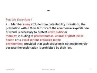 …
Possible Exclusions I
2. Members may exclude from patentability inventions, the
prevention within their territory of the commercial exploitation
of which is necessary to protect ordre public or
morality, including to protect human, animal or plant life or
health or to avoid serious prejudice to the
environment, provided that such exclusion is not made merely
because the exploitation is prohibited by their law.




19/09/2012                 Dannie Jost #OKFest                     23
 