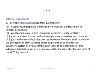 …
Optional Exclusions II
3. Members may also exclude from patentability:
(a) diagnostic, therapeutic and surgical methods for the treatment of
humans or animals;
(b) plants and animals other than micro-organisms, and essentially
biological processes for the production of plants or animals other than non-
biological and microbiological processes. However, Members shall provide for
the protection of plant varieties either by patents or by an effective
sui generis system or by any combination thereof. The provisions of this
subparagraph shall be reviewed four years after the date of entry into force of
the WTO Agreement.




19/09/2012                       Dannie Jost #OKFest                         24
 