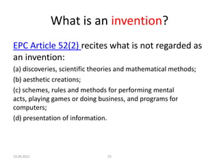 What is an invention?
EPC Article 52(2) recites what is not regarded as
an invention:
(a) discoveries, scientific theories and mathematical methods;
(b) aesthetic creations;
(c) schemes, rules and methods for performing mental
acts, playing games or doing business, and programs for
computers;
(d) presentation of information.




19.09.2012                      25
 