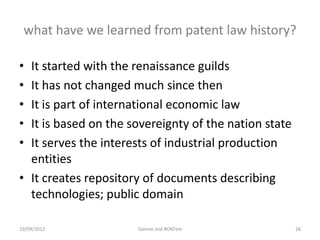 what have we learned from patent law history?

• It started with the renaissance guilds
• It has not changed much since then
• It is part of international economic law
• It is based on the sovereignty of the nation state
• It serves the interests of industrial production
  entities
• It creates repository of documents describing
  technologies; public domain

19/09/2012            Dannie Jost #OKFest              26
 