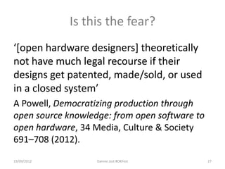 Is this the fear?
‘[open hardware designers] theoretically
not have much legal recourse if their
designs get patented, made/sold, or used
in a closed system’
A Powell, Democratizing production through
open source knowledge: from open software to
open hardware, 34 Media, Culture & Society
691–708 (2012).
19/09/2012         Dannie Jost #OKFest         27
 