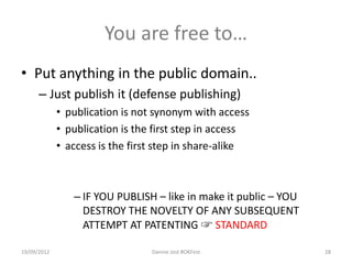 You are free to…
• Put anything in the public domain..
      – Just publish it (defense publishing)
             • publication is not synonym with access
             • publication is the first step in access
             • access is the first step in share-alike



                – IF YOU PUBLISH – like in make it public – YOU
                  DESTROY THE NOVELTY OF ANY SUBSEQUENT
                  ATTEMPT AT PATENTING ☞ STANDARD

19/09/2012                       Dannie Jost #OKFest              28
 