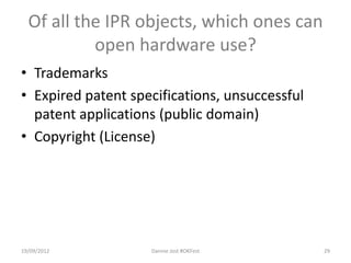 Of all the IPR objects, which ones can
           open hardware use?
• Trademarks
• Expired patent specifications, unsuccessful
  patent applications (public domain)
• Copyright (License)




19/09/2012          Dannie Jost #OKFest         29
 
