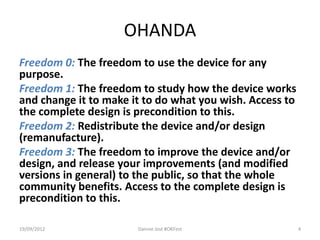 OHANDA
Freedom 0: The freedom to use the device for any
purpose.
Freedom 1: The freedom to study how the device works
and change it to make it to do what you wish. Access to
the complete design is precondition to this.
Freedom 2: Redistribute the device and/or design
(remanufacture).
Freedom 3: The freedom to improve the device and/or
design, and release your improvements (and modified
versions in general) to the public, so that the whole
community benefits. Access to the complete design is
precondition to this.

19/09/2012             Dannie Jost #OKFest                4
 