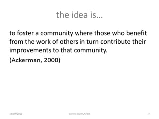 the idea is…
to foster a community where those who benefit
from the work of others in turn contribute their
improvements to that community.
(Ackerman, 2008)




19/09/2012          Dannie Jost #OKFest            7
 