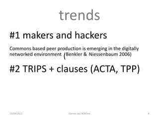 trends
#1 makers and hackers
Commons based peer production is emerging in the digitally
networked environment (Benkler & Niessenbaum 2006)


#2 TRIPS + clauses (ACTA, TPP)


19/09/2012                Dannie Jost #OKFest                8
 